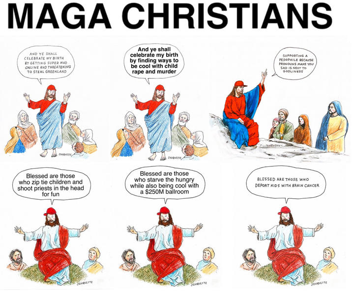 MAGA CHRISTIANS AND YE SHALL CELEBRATE MY BIRTH BY GETTING SUPER MAD ONLINE AND THREATENING TO STEAL GREENLAND And ye shall celebrate my birth by finding ways to be cool with child r--- and murder του φύεττε JOUQUETTE JOUQUETTE SUPPORTING A P-------- BECAUSE PRONOUNS MAKE YOU SAD IS NEXT TO GODLINESS Blessed are those who zip tie children and shoot priests in the head for fun Blessed are those who starve the hungry while also being cool with a $250M ballroom BLESSED ARE THOSE WHO DEPORT KIDS WITH BRAIN CANCER JDUQUETTE JDUQUETTE JDUQUETTE