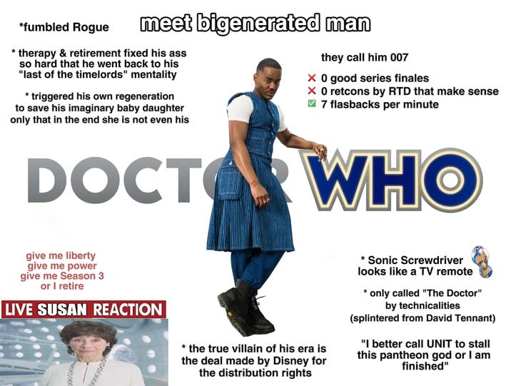 * *fumbled Rogue meet bigenerated man therapy & retirement fixed his ass so hard that he went back to his "last of the timelords" mentality * triggered his own regeneration to save his imaginary baby daughter only that in the end she is not even his they call him 007 × 0 good series finales × 0 retcons by RTD that make sense ✓ 7 flasbacks per minute DOCTOR WHO give me liberty give me power give me Season 3 or I retire LIVE SUSAN REACTION * the true villain of his era is the deal made by Disney for the distribution rights * Sonic Screwdriver looks like a TV remote * only called "The Doctor" by technicalities (splintered from David Tennant) "I better call UNIT to stall this pantheon god or I am finished"