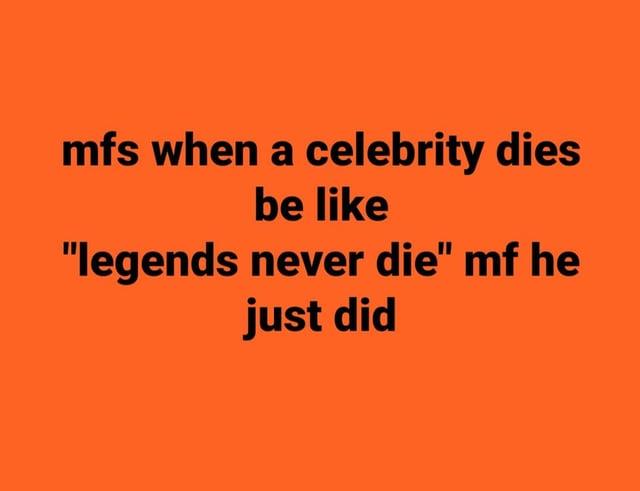 mfs when a celebrity dies be like "legends never die" mf he just did