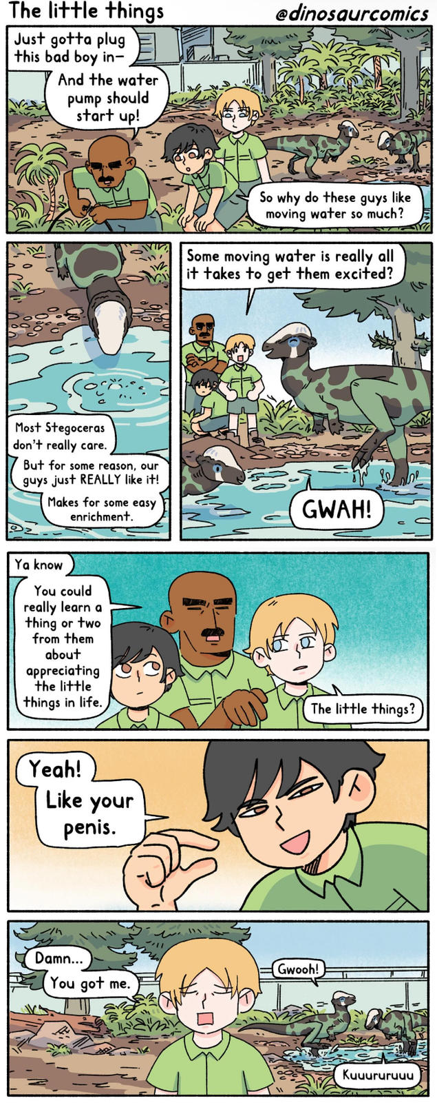 The little things Just gotta plug this bad boy in- And the water pump should start up! Most Stegoceras don't really care. But for some reason, our guys just REALLY like it! Makes for some easy enrichment. Ya know You could really learn a thing or two from them about appreciating the little things in life. Yeah! Like your penis. @dinosaurcomics So why do these guys like moving water so much? Some moving water is really all it takes to get them excited? GWAH! The little things? Damn... Gwooh! You got me. Kuчururuчu