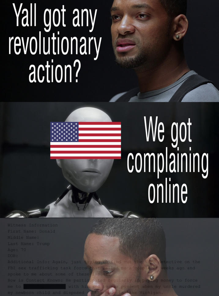 Yall got any revolutionary action? We got complaining online Witness Information First Name: Donald Middle Name: Last Name: Trump Age: 70 DOB: Additional Info: Again, just trying to find out the NYPD detective on the FBI sex trafficking task force that called me a couple o weeks ago and spoke to me about some of these issues. How is Contact Known: He participated regularly in paying money to force with him and he was present when my uncle murdered me to my newborn child and disposed the body inake Michigan.