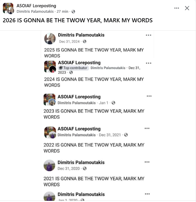 × ASOIAF Loreposting Dimitris Palamoutakis. 27 min 2026 IS GONNA BE THE TWOW YEAR, MARK MY WORDS Dimitris Palamoutakis Dec 31, 2024 2025 IS GONNA BE THE TWOW YEAR, MARK MY WORDS ASOIAF Loreposting Top contributor Dimitris Palamoutakis. Dec 31, 2023 2024 IS GONNA BE THE TWOW YEAR, MARK MY WORDS ASOIAF Loreposting Dimitris Palamoutakis Jan 1. 2023 IS GONNA BE THE TWOW YEAR, MARK MY WORDS ASOIAF Loreposting Dimitris Palamoutakis Dec 31, 2021. 2022 IS GONNA BE THE TWOW YEAR, MARK MY WORDS Dimitris Palamoutakis Dec 31, 2020 2021 IS GONNA BE THE TWOW YEAR, MARK MY WORDS Dimitris Palamoutakis Jan 1 2020.