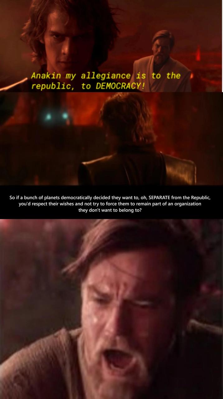 Anakin my allegiance is to the republic, to DEMOCRACY! So if a bunch of planets democratically decided they want to, oh, SEPARATE from the Republic, you'd respect their wishes and not try to force them to remain part of an organization they don't want to belong to?