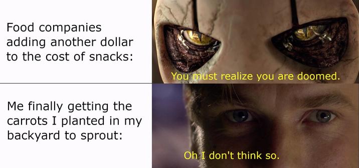 Food companies adding another dollar to the cost of snacks: Me finally getting the carrots I planted in my backyard to sprout: You must realize you are doomed. Oh I don't think so.