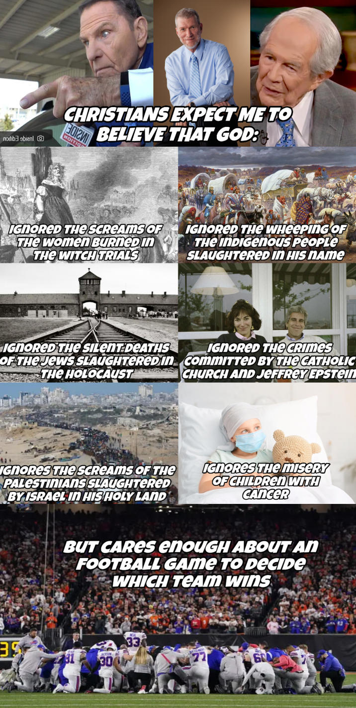 noitibebienl CHRISTIANS EXPECT ME TO BELIEVE THAT GOD: 020 MOITIG IGNORED THE SCREAMS OF THE Women BURNED IN THE WITCH TRIALS IGNORED THE WHEEPING OF THE INDIGENous People SLAUGHTERED IN HIS NAME IGNORED THE SILENT DEATHS OF THE JEWS SLAUGHTERED In THE HOLOCAUST IGNORED THE CRIMES commITTED BY THE CATHOLIC CHURCH AND JEFFREY EPSTEIN IGNORES THE SCREAMS OF THE PALESTINIANS SLAUGHTERED BY ISRAEL IN HIS HOLY LAND IGNORES THE MISERY OF CHILDREN WITH CANCER BUT CARES enouGH ABOUT AN FOOTBALL GAME TO DECIDE WHICH TEAM WINS 39 JACKSON 300 NEAL 33 600