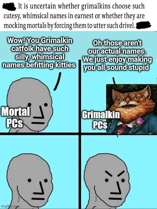 It is uncertain whether grimalkins choose such cutesy, whimsical names in earnest or whether they are mocking mortals by forcing them to utter such drivel. Wow! You Grimalkin catfolk have such silly, whimsical names befitting kitties Oh those aren't our actual names. We just enjoy making you all sound stupid Mortal PCs Grimalkin PCS imgfup.com