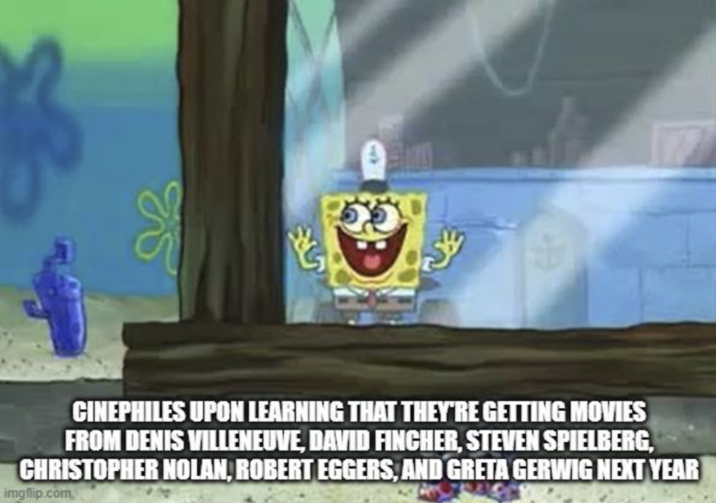 б 55 CINEPHILES UPON LEARNING THAT THEY'RE GETTING MOVIES FROM DENIS VILLENEUVE, DAVID FINCHER, STEVEN SPIELBERG, CHRISTOPHER NOLAN, ROBERT EGGERS, AND GRETA GERWIG NEXT YEAR imgflip.com