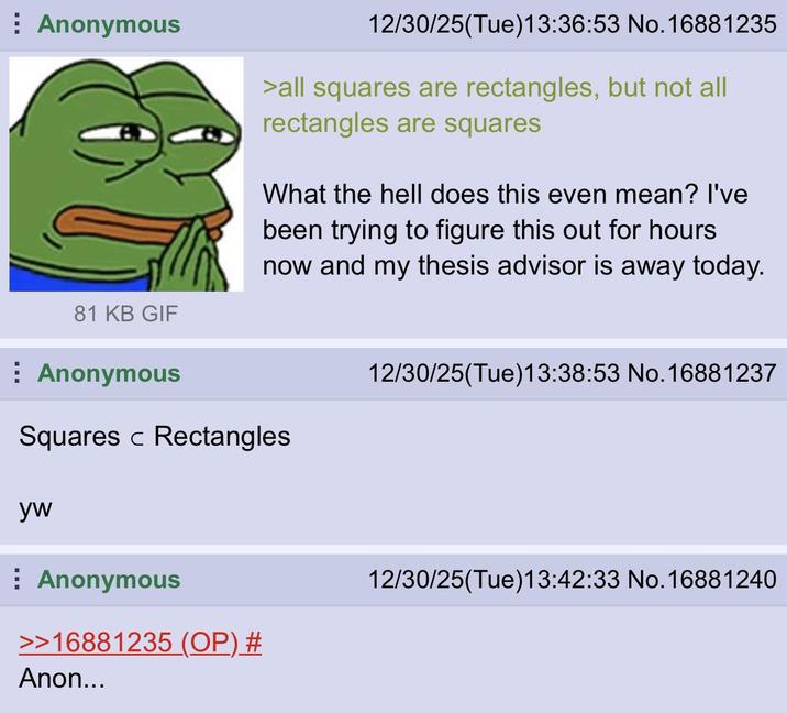 Anonymous 81 KB GIF Anonymous 12/30/25(Tue)13:36:53 No.16881235 >all squares are rectangles, but not all rectangles are squares What the hell does this even mean? I've been trying to figure this out for hours now and my thesis advisor is away today. Squares Rectangles yw Anonymous >>16881235 (OP) # Anon... 12/30/25(Tue)13:38:53 No. 16881237 12/30/25(Tue)13:42:33 No. 16881240