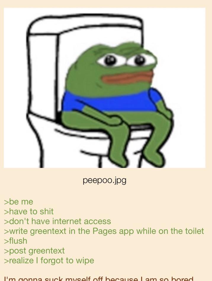 peepoo.jpg >be me >have to s--- >don't have internet access >write greentext in the Pages app while on the toilet >flush >post greentext >realize I forgot to wipe I'm gonna suck myself off because Lam so bored.
