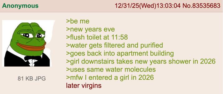 Anonymous 81 KB JPG >be me >new years eve 12/31/25(Wed)13:03:04 No.83535683 >flush toilet at 11:58 >water gets filtered and purified >goes back into apartment building >girl downstairs takes new years shower in 2026 >uses same water molecules >mfw I entered a girl in 2026 later virgins