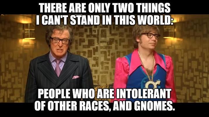 THERE ARE ONLY TWO THINGS I CAN'T STAND IN THIS WORLD: PER PEOPLE WHO ARE INTOLERANT OF OTHER RACES, AND GNOMES.
