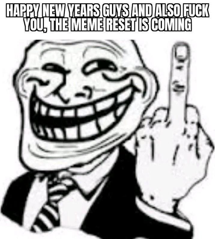 HAPPY NEW YEARS GUYS AND ALSO F--- YOU, THE MEME RESET IS COMING