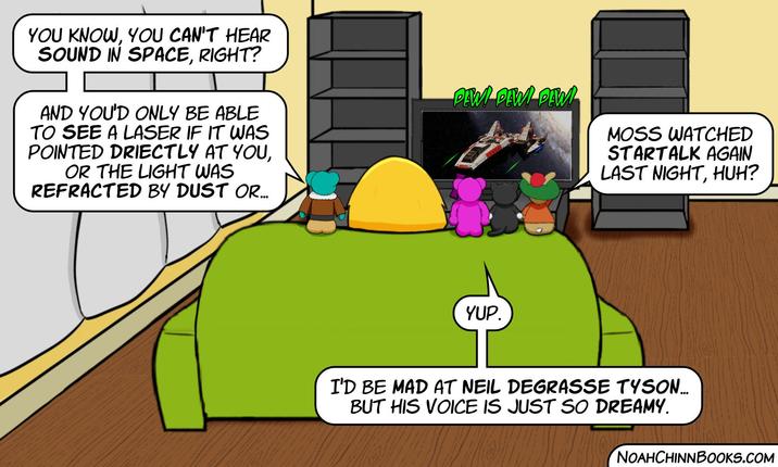 YOU KNOW, YOU CAN'T HEAR SOUND IN SPACE, RIGHT? AND YOU'D ONLY BE ABLE TO SEE A LASER IF IT WAS POINTED DRIECTLY AT YOU, OR THE LIGHT WAS REFRACTED BY DUST OR... PEW PEW PEW MOSS WATCHED STARTALK AGAIN LAST NIGHT, HUH? YUP. I'D BE MAD AT NEIL DEGRASSE TYSON... BUT HIS VOICE IS JUST SO DREAMY. NOAHCHINNBOOKS.COM