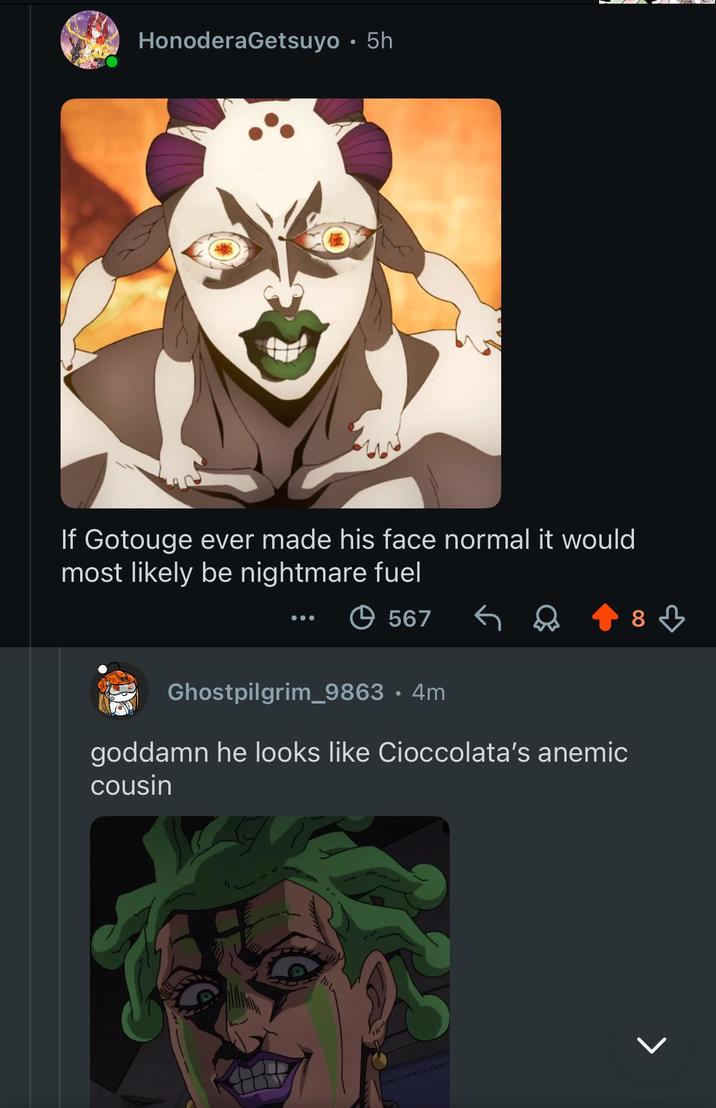 HonoderaGetsuyo • 5h 8 If Gotouge ever made his face normal it would most likely be nightmare fuel +567 Ghostpilgrim_9863 • 4m goddamn he looks like Cioccolata's anemic cousin >