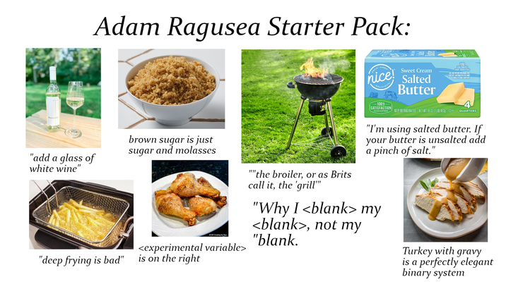 Martin C "add a glass of white wine" Adam Ragusea Starter Pack: SIMPLE HONEST nice! DELICIOUS Sweet Cream Salted Butter SEE 100 CALORIES PER SERVING NUTRITION INFORMATION FOR FAT, SATURATED FAT AND CHOLESTEROL CONTENT "deep frying is bad" brown sugar is just and molasses sugar 101 Cooking for Two <experimental variable> is on the right ""the broiler, or as Brits call it, the 'grill"" -100% SATISFACTION GUARANTEED KEEP REFRIGERATED NET WT 16 OZ (1 LB) 453g D QUARTERS "I'm using salted butter. If your butter is unsalted add a pinch of salt." "Why I <blank> my <blank>, not my "blank. Turkey with gravy is a perfectly elegant binary system
