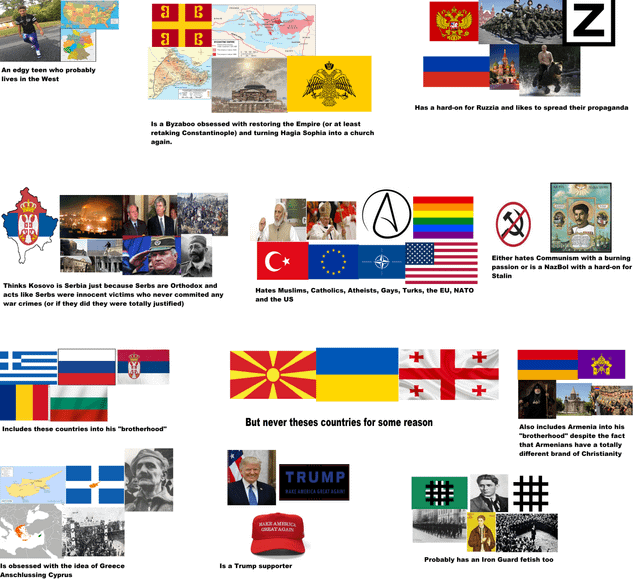 An edgy teen who probably lives in the West ร B ย B N Is a Byzaboo obsessed with restoring the Empire (or at least retaking Constantinople) and turning Hagia Sophia into a church again. Has a hard-on for Ruzzia and likes to spread their propaganda Thinks Kosovo is Serbia just because Serbs are Orthodox and acts like Serbs were innocent victims who never commited any war crimes (or if they did they were totally justified) C⭑ Hates Muslims, Catholics, Atheists, Gays, Turks, the EU, NATO and the US Either hates Communism with a burning passion or is a NazBol with a hard-on for Stalin But never theses countries for some reason Includes these countries into his "brotherhood" TRUMP BAKE AMERICA GREAT AGAIN MAKE AMERICA GREAT AGAIN Is obsessed with the idea of Greece Anschlussing Cyprus Is a Trump supporter Also includes Armenia into his "brotherhood" despite the fact that Armenians have a totally different brand of Christianity #&# Probably has an Iron Guard fetish too
