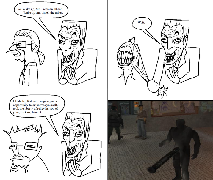 So, Wake up, Mr. Freeman. hhaah Wake up and, Smell the ashes. HUahhhg; Rather than give you an opportunity to embarrass yourself, I took the liberty of relieving you of f------, haircut. your, Wait,