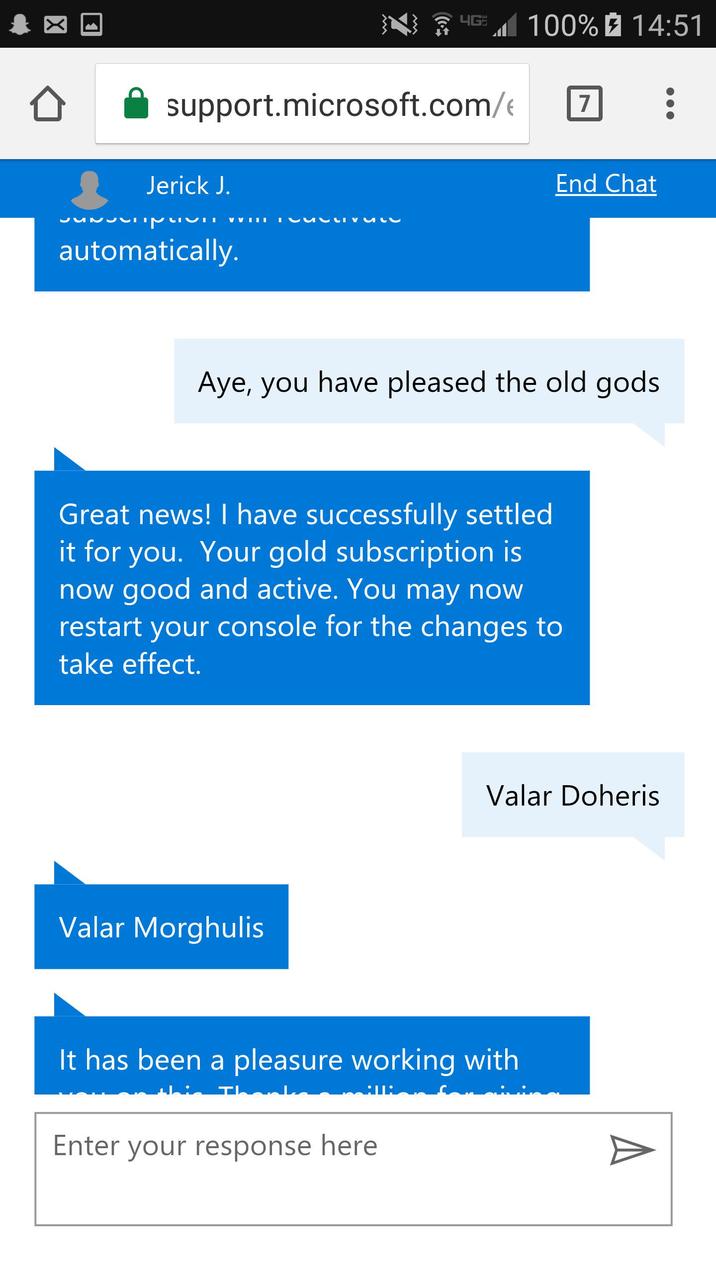 M M 4G 100% 14:51 7 : support.microsoft.com/ Jerick J. VVIII automatically. End Chat Aye, you have pleased the old gods Great news! I have successfully settled it for you. Your gold subscription is now good and active. You may now restart your console for the changes to take effect. Valar Morghulis Valar Doheris It has been a pleasure working with Th :: Enter your response here