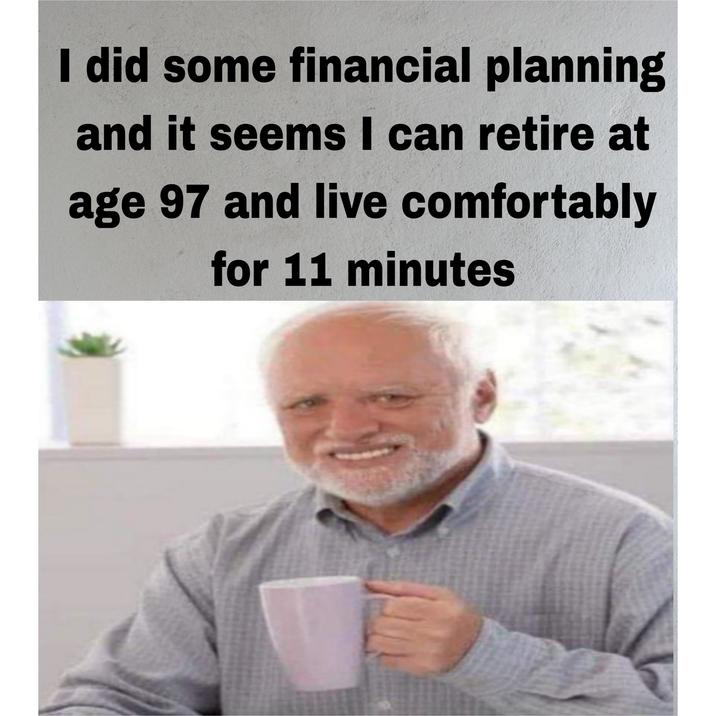 I did some financial planning and it seems I can retire at age 97 and live comfortably for 11 minutes