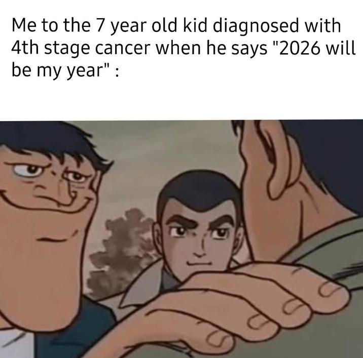 Me to the 7 year old kid diagnosed with 4th stage cancer when he says "2026 will be my year":