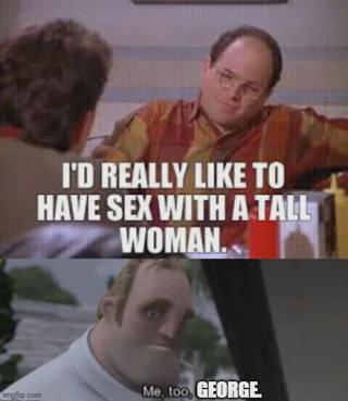 mg.com I'D REALLY LIKE TO HAVE SEX WITH A TALL WOMAN. Me too, GEORGE