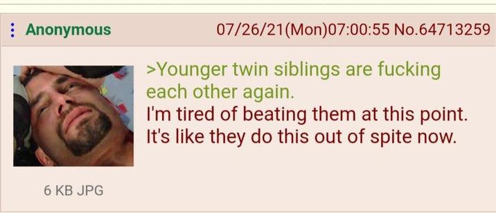 : Anonymous 6 KB JPG 07/26/21(Mon)07:00:55 No.64713259 >Younger twin siblings are f------ each other again. I'm tired of beating them at this point. It's like they do this out of spite now.