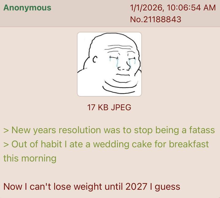 Anonymous 1/1/2026, 10:06:54 AM No.21188843 17 KB JPEG > New years resolution was to stop being a fatass > Out of habit I ate a wedding cake for breakfast this morning Now I can't lose weight until 2027 I guess