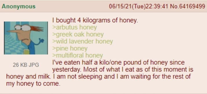 Anonymous 26 KB JPG 06/15/21(Tue)22:39:41 No.64169499 I bought 4 kilograms of honey. >arbutus honey >greek oak honey >wild lavender honey >pine honey >multifloral honey I've eaten half a kilo/one pound of honey since yesterday. Most of what I eat as of this moment is honey and milk. I am not sleeping and I am waiting for the rest of my honey to come.
