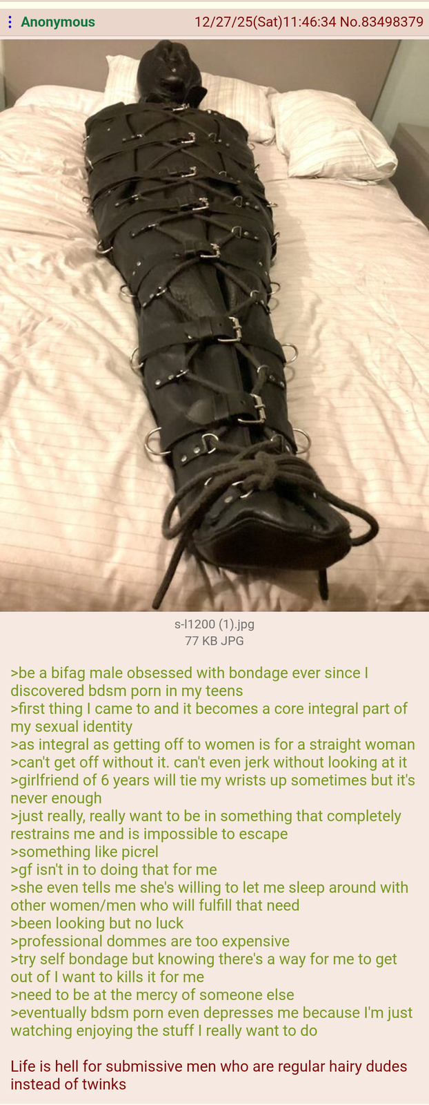 Anonymous 12/27/25(Sat)11:46:34 No.83498379 s-11200 (1).jpg 77 KB JPG >be a bifag male obsessed with bondage ever since I discovered bdsm p--- in my teens >first thing I came to and it becomes a core integral part of my sexual identity >as integral as getting off to women is for a straight woman >can't get off without it. can't even jerk without looking at it >girlfriend of 6 years will tie my wrists up sometimes but it's never enough >just really, really want to be in something that completely restrains me and is impossible to escape >something like picrel >gf isn't in to doing that for me >she even tells me she's willing to let me sleep around with other women/men who will fulfill that need >been looking but no luck >professional dommes are too expensive >try self bondage but knowing there's a way for me to get out of I want to kills it for me >need to be at the mercy of someone else >eventually bdsm p--- even depresses me because I'm just watching enjoying the stuff I really want to do Life is hell for submissive men who are regular hairy dudes instead of twinks