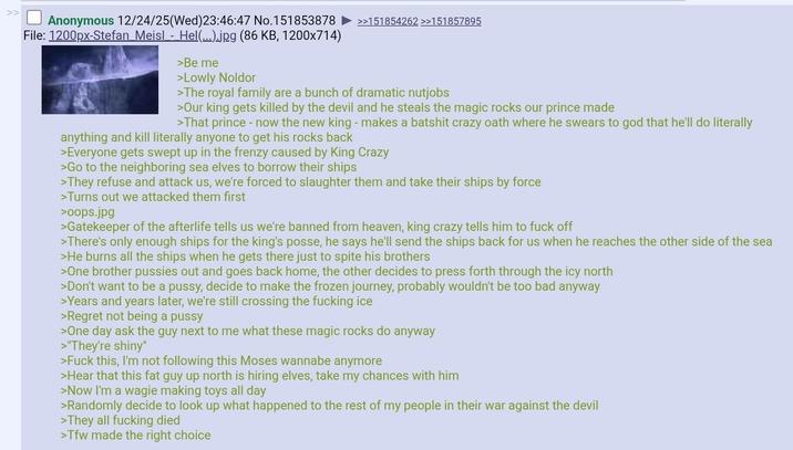 Anonymous 12/24/25(Wed)23:46:47 No.151853878 ►>>151854262 >>151857895 File: 1200px-Stefan Meisl - Hel(...).jpg (86 KB, 1200x714) >Be me >Lowly Noldor >The royal family are a bunch of dramatic nutjobs >Our king gets killed by the devil and he steals the magic rocks our prince made >That prince - now the new king - makes a batshit crazy oath where he swears to god that he'll do literally anything and kill literally anyone to get his rocks back >Everyone gets swept up in the frenzy caused by King Crazy >Go to the neighboring sea elves to borrow their ships >They refuse and attack us, we're forced to slaughter them and take their ships by force >Turns out we attacked them first >oops.jpg >Gatekeeper of the afterlife tells us we're banned from heaven, king crazy tells him to f--- off >There's only enough ships for the king's posse, he says he'll send the ships back for us when he reaches the other side of the sea >He burns all the ships when he gets there just to spite his brothers >One brother p------ out and goes back home, the other decides to press forth through the icy north >Don't want to be a p----, decide to make the frozen journey, probably wouldn't be too bad anyway >Years and years later, we're still crossing the f------ ice >Regret not being a p---- >One day ask the guy next to me what these magic rocks do anyway >"They're shiny" >F--- this, I'm not following this Moses wannabe anymore >Hear that this fat guy up north is hiring elves, take my chances with him >Now I'm a wagie making toys all day >Randomly decide to look up what happened to the rest of my people in their war against the devil >They all f------ died >Tfw made the right choice