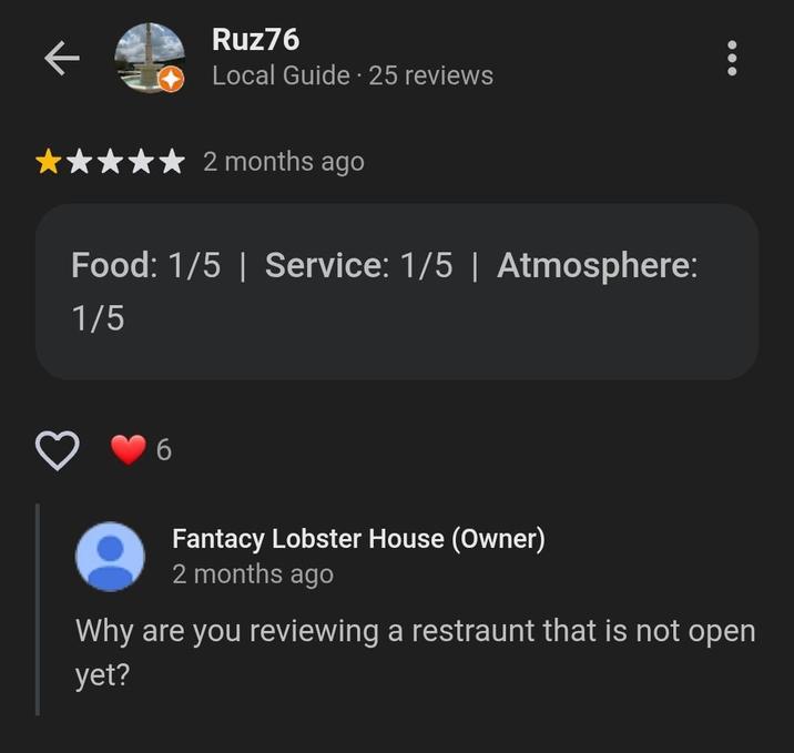 Ruz76 Local Guide - 25 reviews 2 months ago Food: 1/5 | Service: 1/5 | Atmosphere: 1/5 Fantacy Lobster House (Owner) 2 months ago Why are you reviewing a restraunt that is not open yet?