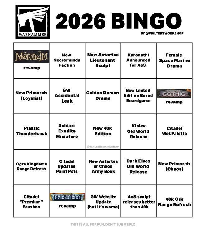 WARHAMMER 2026 BINGO BY @WALTERSWORKSHOP MORDHOM New Necromunda revamp Faction New Primarch (Loyalist) New Astartes Lieutenant Sculpt Kuronothi Announced for AoS Female Space Marine Drama GW Accidental Leak Golden Demon New Lmited Edition Boxed GOTHIC Drama Boardgame revamp Plastic Thunderhawk Aeldari Exodite Miniature Ogre Kingdoms Range Refresh Citadel "Premium" Brushes New 40k Edition @WALTERSWORKSHОР Kislev Old World Release Citadel Wet Palette Citadel Updates Paint Pots New Astartes or Chaos Army Book Dark Elves Old World Release New Primarch (Chaos) EPIC 40.000 revamp GW Website Update (but it's worse) AoS sculpt 40k Ork releases better Range Refresh than 40k THIS IS ALL FOR FUN, DON'T SUE ME PLZ