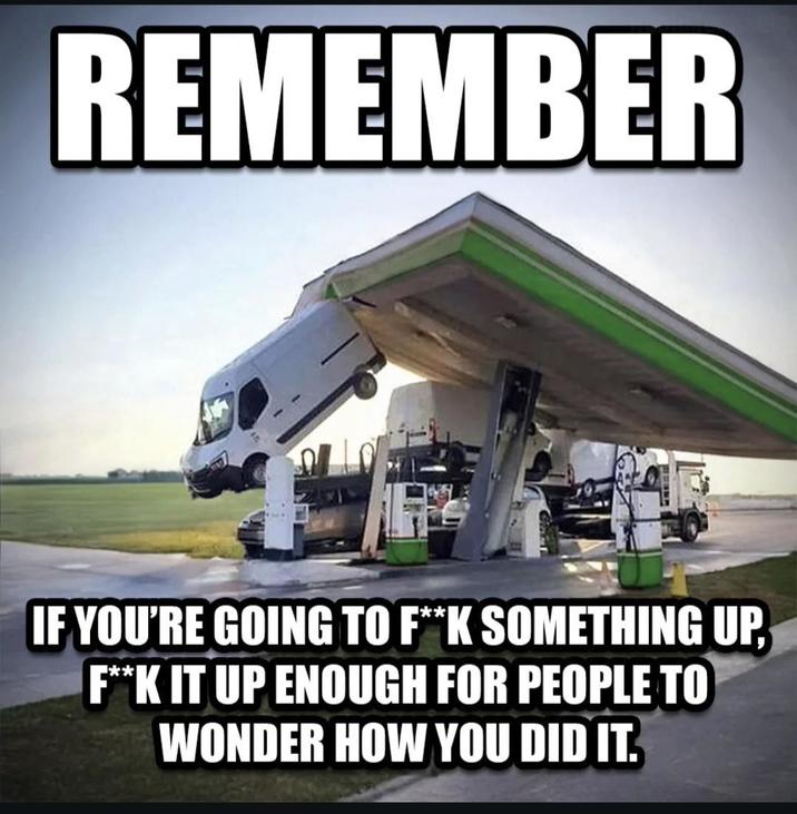 REMEMBER IF YOU'RE GOING TO F**K SOMETHING UP, F**K IT UP ENOUGH FOR PEOPLE TO WONDER HOW YOU DID IT.