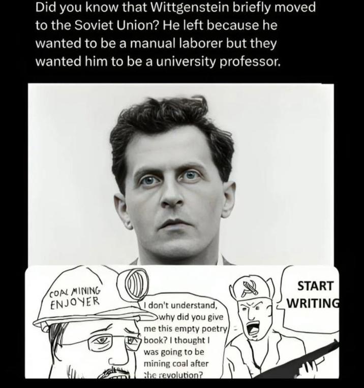 Did you know that Wittgenstein briefly moved to the Soviet Union? He left because he wanted to be a manual laborer but they wanted him to be a university professor. COAL MINING ENJOYER START I don't understand, why did you give me this empty poetry book? I thought I was going to be mining coal after the revolution? WRITING