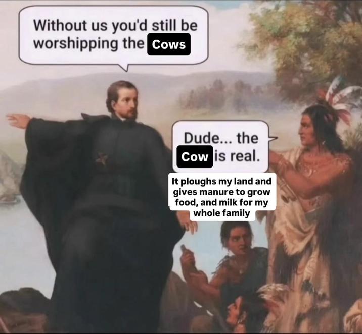 Without us you'd still be worshipping the Cows Dude... the Cow is real. It ploughs my land and gives manure to grow food, and milk for my whole family