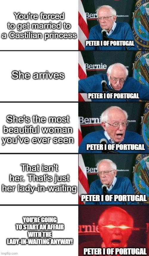You're forced to get married to a Castilian princess Ber anders.com PETER I OF PORTUGAL 776 She arrives Bernie PETER I OF PORTUGAL She's the most Berni beautiful woman you've ever seen PETER I OF PORTUGAL That isn't her. That's just her lady-in-waiting Ber PETER I OF PORTUGAL YOU'RE GOING TO START AN AFFAIR WITH THE LADY-IN-WAITING ANYWAY! imgflip.com rnie PETER I OF PORTUGAL OF OF