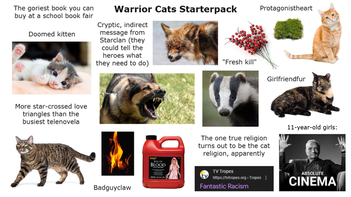 The goriest book you can buy at a school book fair Doomed kitten Warrior Cats Starterpack Cryptic, indirect message from Starclan (they could tell the heroes what they need to do) More star-crossed love triangles than the busiest telenovela Badguyclaw SPUT JUG OF BLOOD Protagonistheart "Fresh kill" Girlfriendfur The one true religion turns out to be the cat religion, apparently 11-year-old girls: TV Tropes https://tvtropes.org > Tropes Fantastic Racism ABSOLUTE CINEMA