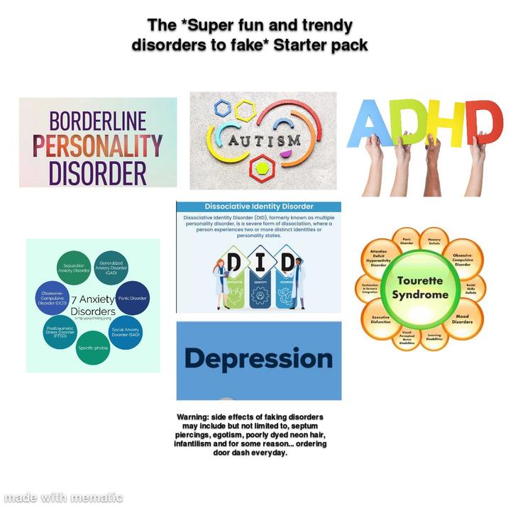The *Super fun and trendy disorders to fake* Starter pack BORDERLINE PERSONALITY DISORDER Separation Anxiety Disorder Generalized Anxiety Disorder (GAD) Obsessive Compulsive 7 Anxiety Panic Disorder Disorder (OCD) Disorders Posttraumatic Stress Disorder (PTSD) smp.ypsychology.org Social Anxiety Disorder (SAD) Specific phobia made with mematic AUTISM ADHD Dissociative Identity Disorder Dissociative Identity Disorder (DID), formerly known as multiple personality disorder, is a severe form of dissociation, where a person experiences two or more distinct identities or personality states. DID IDENTITY DISORDER Depression Warning: side effects of faking disorders may include but not limited to, septum piercings, egotism, poorly dyed neon hair, infantilism and for some reason... ordering door dash everyday. Panic Disorder Memory Deficits Attention Deficit Hyperactivity Disorder Dysfunction in Sensory Integration Tourette Syndrome Executive Disfunction Motor Disabilities Learning Disabilities Obsessive- Compulsive Disorder Social Skills Deficits Mood Disorders