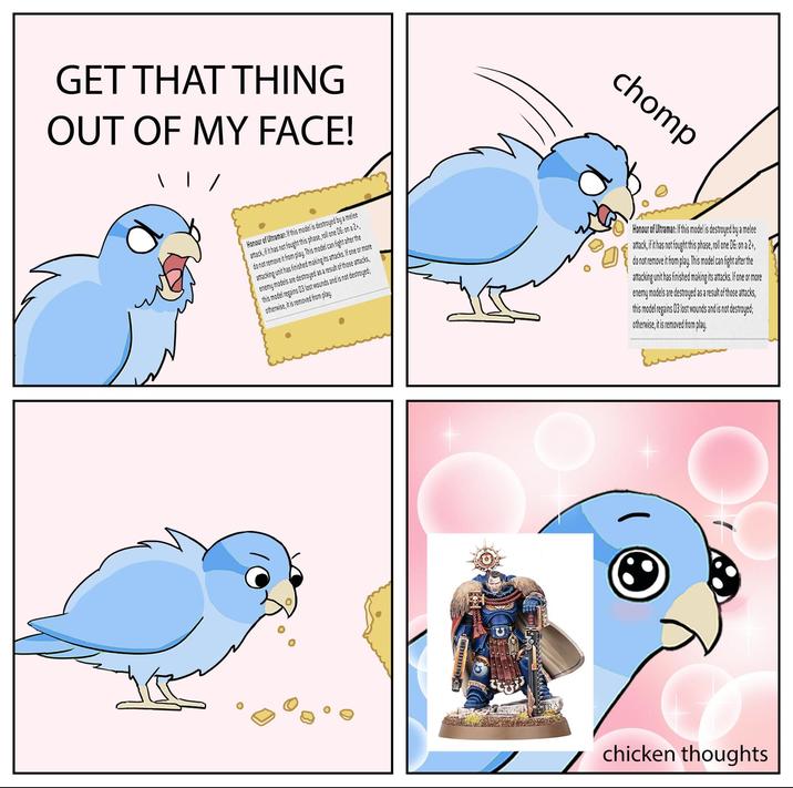 GET THAT THING OUT OF MY FACE! chomp Honour of Ultramar: If this model is destroyed by a melee attack, if it has not fought this phase, roll one 06: on a 2+, do not remove it from play. This model can fight after the attacking unit has finished making its attacks. If one or more enemy models are destroyed as a result of those attacks, this model regains 03 lost wounds and is not destroyed; otherwise, it is removed from play. Honour of Ultramar: If this model is destroyed by a melee attack, if it has not fought this phase, roll one 06: on a 2+, do not remove it from play. This model can fight after the attacking unit has finished making its attacks. If one or more enemy models are destroyed as a result of those attacks, this model regains 03 lost wounds and is not destroyed; otherwise, it is removed from play. chicken thoughts