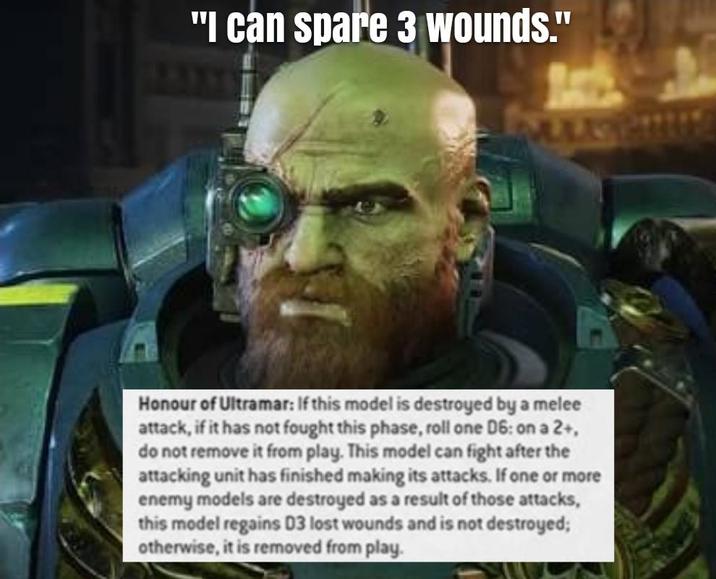 "I can spare 3 wounds." Honour of Ultramar: If this model is destroyed by a melee attack, if it has not fought this phase, roll one D6: on a 2+, do not remove it from play. This model can fight after the attacking unit has finished making its attacks. If one or more enemy models are destroyed as a result of those attacks, this model regains D3 lost wounds and is not destroyed; otherwise, it is removed from play.