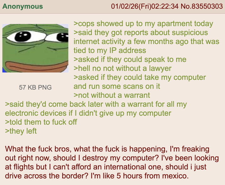 Anonymous 57 KB PNG 01/02/26(Fri)02:22:34 No.83550303 >cops showed up to my apartment today >said they got reports about suspicious internet activity a few months ago that was tied to my IP address >asked if they could speak to me >hell no not without a lawyer >asked if they could take my computer and run some scans on it >not without a warrant >said they'd come back later with a warrant for all my electronic devices if I didn't give up my computer >told them to f--- off >they left What the f--- bros, what the f--- is happening, I'm freaking out right now, should I destroy my computer? I've been looking at flights but I can't afford an international one, should i just drive across the border? I'm like 5 hours from mexico.