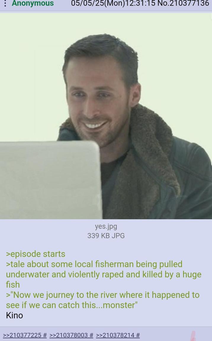 : Anonymous 05/05/25(Mon)12:31:15 No.210377136 >episode starts yes.jpg 339 KB JPG >tale about some local fisherman being pulled underwater and violently r---- and killed by a huge fish >"Now we journey to the river where it happened to see if we can catch this...monster" Kino >>210377225 # >>210378003 # >>210378214 #