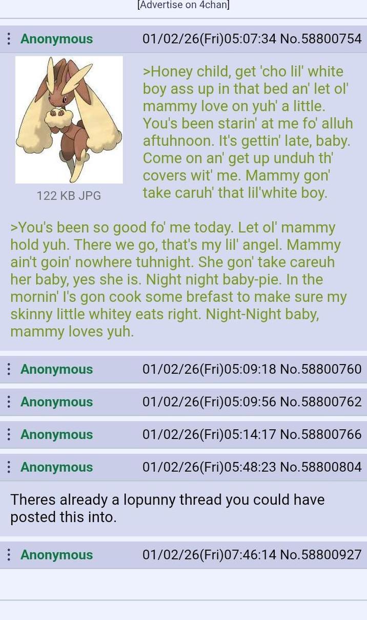 Anonymous 122 KB JPG [Advertise on 4chan] 01/02/26(Fri)05:07:34 No.58800754 >Honey child, get 'cho lil' white boy ass up in that bed an' let ol' mammy love on yuh' a little. You's been starin' at me fo' alluh aftuhnoon. It's gettin' late, baby. Come on an' get up unduh th' covers wit' me. Mammy gon' take caruh' that lil'white boy. >You's been so good fo' me today. Let ol' mammy hold yuh. There we go, that's my lil' angel. Mammy ain't goin' nowhere tuhnight. She gon' take careuh her baby, yes she is. Night night baby-pie. In the mornin' I's gon cook some brefast to make sure my skinny little whitey eats right. Night-Night baby, mammy loves yuh. Anonymous 01/02/26(Fri)05:09:18 No.58800760 Anonymous 01/02/26(Fri)05:09:56 No.58800762 Anonymous 01/02/26(Fri)05:14:17 No.58800766 Anonymous 01/02/26(Fri)05:48:23 No.58800804 Theres already a lopunny thread you could have posted this into. Anonymous 01/02/26(Fri)07:46:14 No.58800927