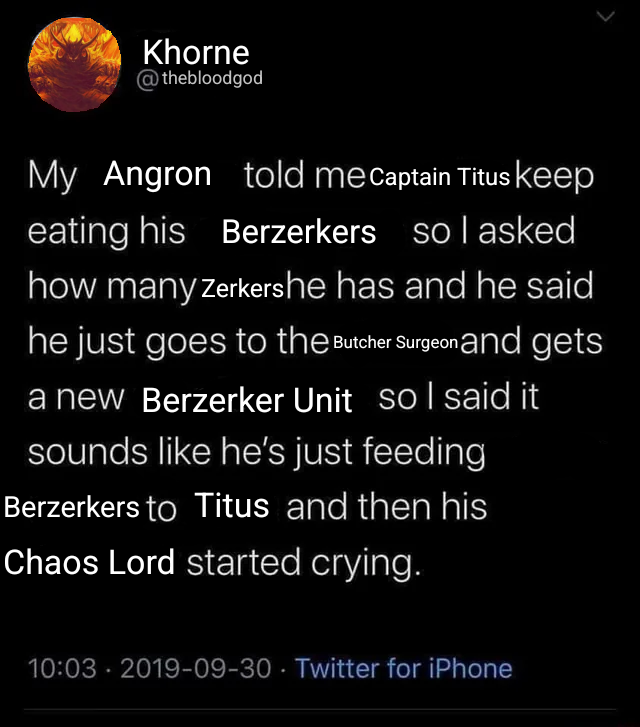 Khorne @thebloodgod My Angron told me Captain Titus keep eating his Berzerkers so I asked how many Zerkershe has and he said he just goes to the Butcher Surgeon and gets a new Berzerker Unit so I said it sounds like he's just feeding Berzerkers to Titus and then his Chaos Lord started crying. 10:03 2019-09-30 Twitter for iPhone •