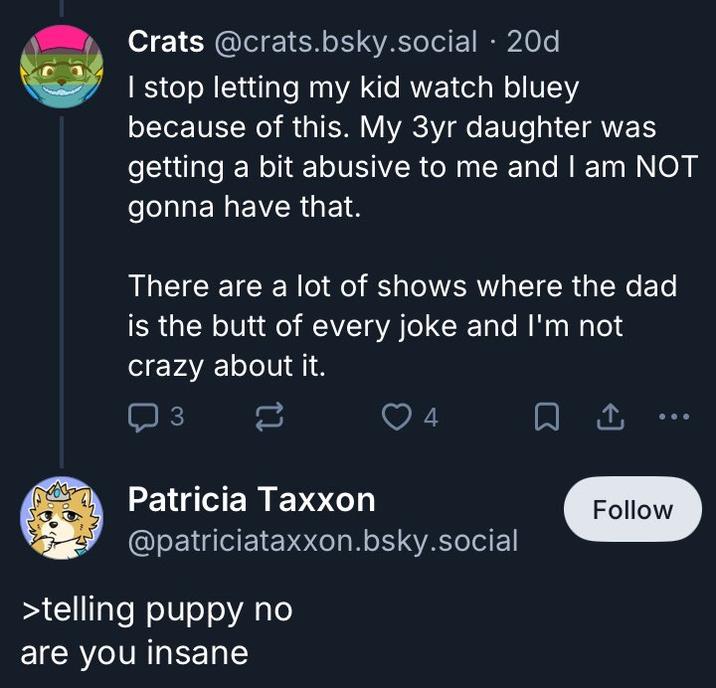 Crats @crats.bsky.social .20d I stop letting my kid watch bluey because of this. My 3yr daughter was getting a bit abusive to me and I am NOT gonna have that. There are a lot of shows where the dad is the butt of every joke and I'm not crazy about it. 3 4 ㅁ Patricia Taxxon @patriciataxxon.bsky.social >telling puppy no are you insane Follow