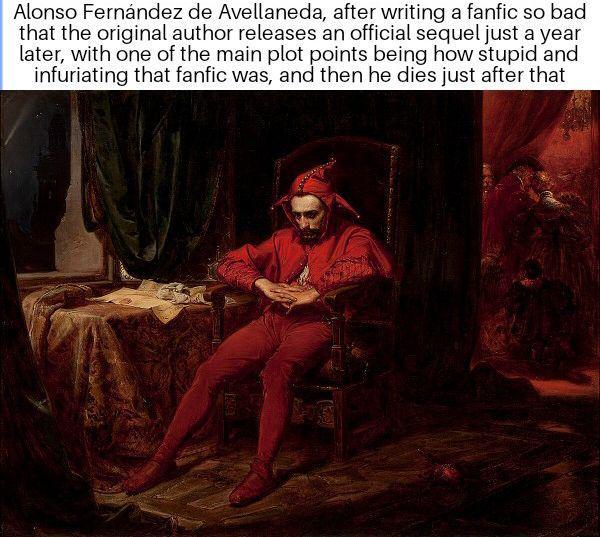 Alonso Fernández de Avellaneda, after writing a fanfic so bad that the original author releases an official sequel just a year later, with one of the main plot points being how stupid and infuriating that fanfic was, and then he dies just after that
