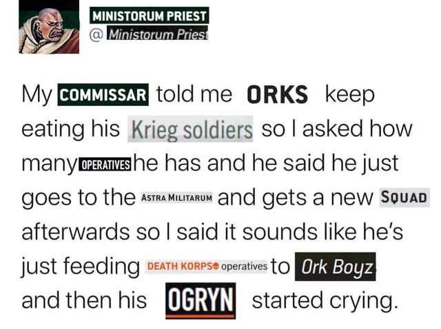 MINISTORUM PRIEST @Ministorum Priest MY COMMISSAR told me ORKS keep eating his Krieg soldiers so I asked how many OPERATIVES he has and he said he just goes to the ASTRA MILITARUM and gets a new SQUAD afterwards so I said it sounds like he's just feeding DEATH KORPS operatives to Ork Boyz and then his OGRYN started crying.
