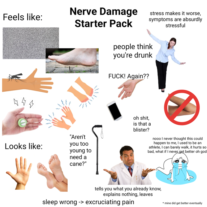 Nerve Damage Feels like: Starter Pack stress makes it worse, symptoms are absurdly stressful people think you're drunk 4 4 4 stime = Looks like: 11 "Aren't you too young to need a cane?" F---! Again?? oh s---, is that a blister? nooo I never thought this could happen to me, I used to be an athlete, I can barely walk, it hurts so bad, what if I never get better oh god tells you what you already know, explains nothing, leaves sleep wrong -> excruciating pain * mine did get better eventually