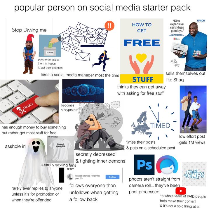 * popular person on social media starter pack Stop DMing me !! HOW TO GET FREE "Kiss expensive cartridges goodbye." EcoTank comes with a RIDICULOUS amount of ink. cbtank. EPSON EXCEED YOUR VISION Piracy alt DONATE people donate to them in hopes to get their attention 卦 hires a social media manager most the time STUFF thinks they can get away with asking for free stuff Just fill chill Shag sells themselves out like Shaq ctrl CRYPTO CURRENCY 0000 becomes 0000 a crypto bro has enough money to buy something but rather get most stuff for free a------ irl Lalala TIMED times their posts & puts on a scheduled post low effort post gets 1M views I am not a p-------- secretly depressed & fighting inner demons secretly sexting fans Today Ps rarely ever replies to anyone unless it's for promotion or when they're offended you. 8h started following Follow follows everyone then unfollows when getting a follow back photos aren't straight from camera roll... they've been post processed SIMPS *a whole team of PAID people help make their content & it's not a solo thing at all