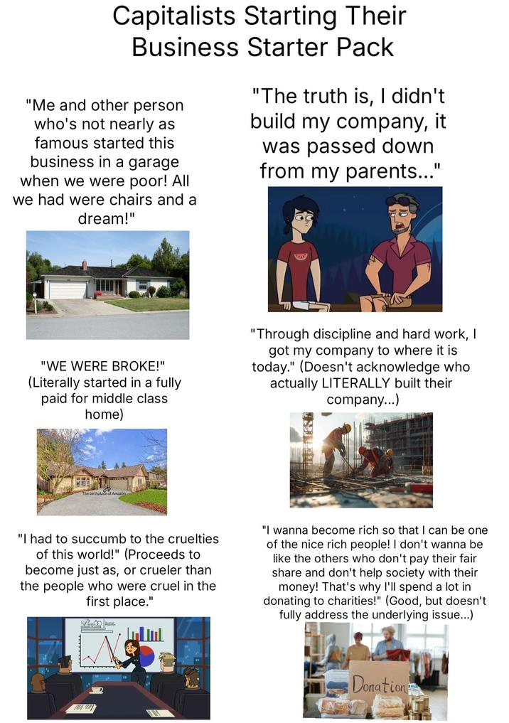 Capitalists Starting Their Business Starter Pack "Me and other person who's not nearly as famous started this business in a garage when we were poor! All we had were chairs and a dream!" "The truth is, I didn't build my company, it was passed down from my parents..." "WE WERE BROKE!" (Literally started in a fully paid for middle class home) "Through discipline and hard work, I got my company to where it is today." (Doesn't acknowledge who actually LITERALLY built their company...) The birthplace of Amazon. "I had to succumb to the cruelties of this world!" (Proceeds to become just as, or crueler than the people who were cruel in the first place." Pierre "I wanna become rich so that I can be one of the nice rich people! I don't wanna be like the others who don't pay their fair share and don't help society with their money! That's why I'll spend a lot in donating to charities!" (Good, but doesn't fully address the underlying issue...) اسناس Donation